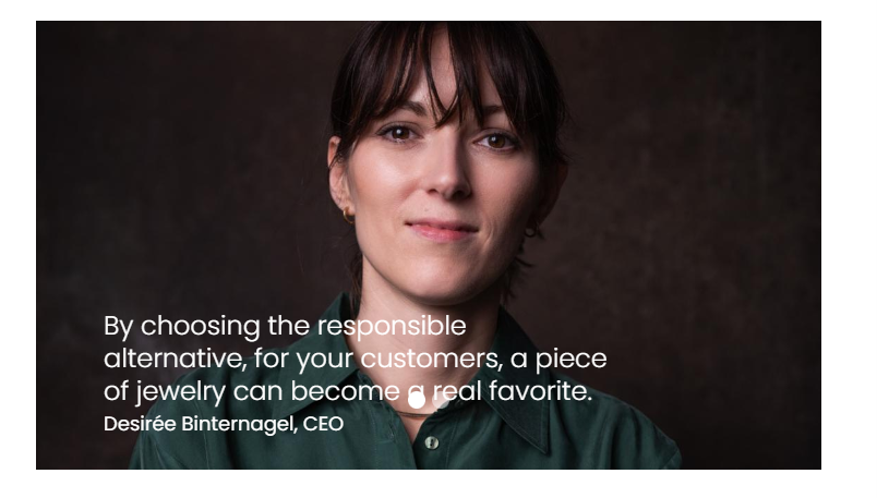 "By choosing the responsible alternative, for your customers, a piece of jewelry can become a real favorite." Desirée Binternagel, CEO